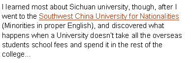 Text Box: I learned most about Sichuan university, though, after I went to the Southwest China University for Nationalities (Minorities in proper English), and discovered what happens when a University doesnt take all the overseas students school fees and spend it in the rest of the college 